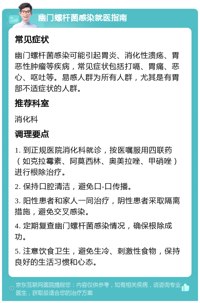 幽门螺杆菌感染就医指南 常见症状 幽门螺杆菌感染可能引起胃炎、消化性溃疡、胃恶性肿瘤等疾病，常见症状包括打嗝、胃痛、恶心、呕吐等。易感人群为所有人群，尤其是有胃部不适症状的人群。 推荐科室 消化科 调理要点 1. 到正规医院消化科就诊，按医嘱服用四联药（如克拉霉素、阿莫西林、奥美拉唑、甲硝唑）进行根除治疗。 2. 保持口腔清洁，避免口-口传播。 3. 阳性患者和家人一同治疗，阴性患者采取隔离措施，避免交叉感染。 4. 定期复查幽门螺杆菌感染情况，确保根除成功。 5. 注意饮食卫生，避免生冷、刺激性食物，保持良好的生活习惯和心态。