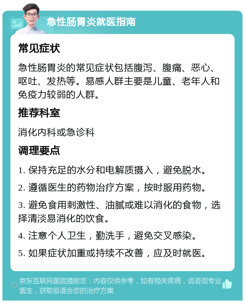 急性肠胃炎就医指南 常见症状 急性肠胃炎的常见症状包括腹泻、腹痛、恶心、呕吐、发热等。易感人群主要是儿童、老年人和免疫力较弱的人群。 推荐科室 消化内科或急诊科 调理要点 1. 保持充足的水分和电解质摄入，避免脱水。 2. 遵循医生的药物治疗方案，按时服用药物。 3. 避免食用刺激性、油腻或难以消化的食物，选择清淡易消化的饮食。 4. 注意个人卫生，勤洗手，避免交叉感染。 5. 如果症状加重或持续不改善，应及时就医。