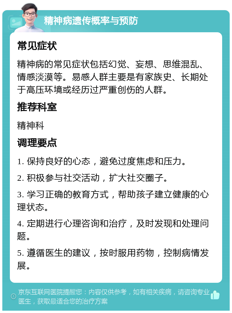 精神病遗传概率与预防 常见症状 精神病的常见症状包括幻觉、妄想、思维混乱、情感淡漠等。易感人群主要是有家族史、长期处于高压环境或经历过严重创伤的人群。 推荐科室 精神科 调理要点 1. 保持良好的心态，避免过度焦虑和压力。 2. 积极参与社交活动，扩大社交圈子。 3. 学习正确的教育方式，帮助孩子建立健康的心理状态。 4. 定期进行心理咨询和治疗，及时发现和处理问题。 5. 遵循医生的建议，按时服用药物，控制病情发展。