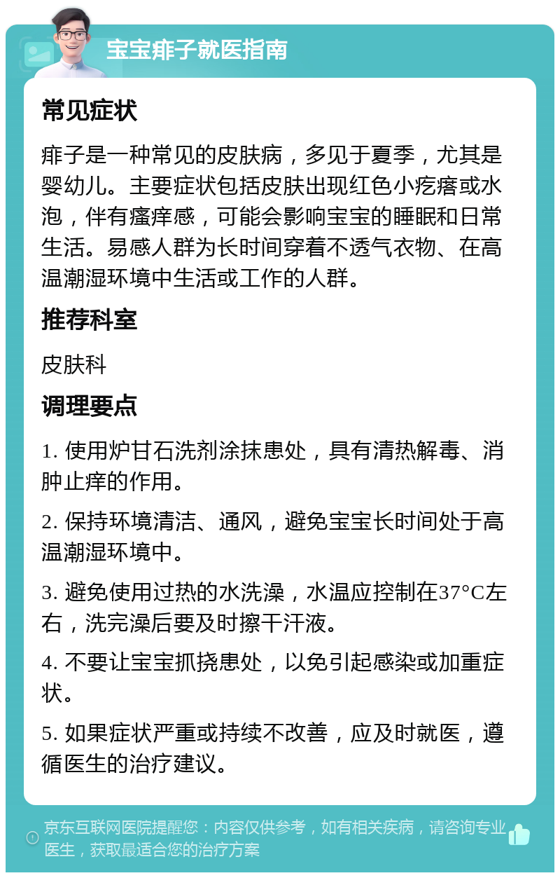 宝宝痱子就医指南 常见症状 痱子是一种常见的皮肤病，多见于夏季，尤其是婴幼儿。主要症状包括皮肤出现红色小疙瘩或水泡，伴有瘙痒感，可能会影响宝宝的睡眠和日常生活。易感人群为长时间穿着不透气衣物、在高温潮湿环境中生活或工作的人群。 推荐科室 皮肤科 调理要点 1. 使用炉甘石洗剂涂抹患处，具有清热解毒、消肿止痒的作用。 2. 保持环境清洁、通风，避免宝宝长时间处于高温潮湿环境中。 3. 避免使用过热的水洗澡，水温应控制在37°C左右，洗完澡后要及时擦干汗液。 4. 不要让宝宝抓挠患处，以免引起感染或加重症状。 5. 如果症状严重或持续不改善，应及时就医，遵循医生的治疗建议。