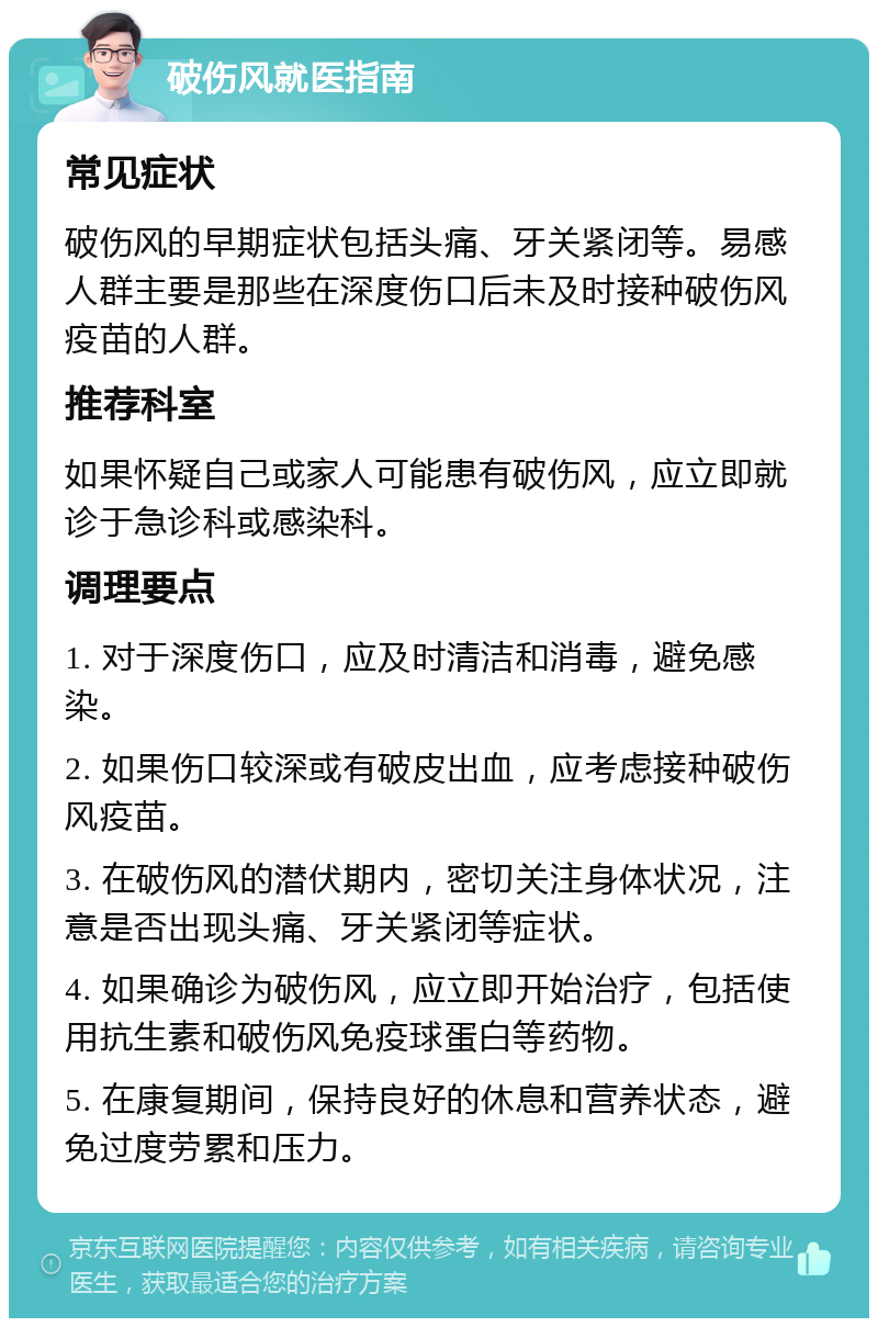 破伤风就医指南 常见症状 破伤风的早期症状包括头痛、牙关紧闭等。易感人群主要是那些在深度伤口后未及时接种破伤风疫苗的人群。 推荐科室 如果怀疑自己或家人可能患有破伤风，应立即就诊于急诊科或感染科。 调理要点 1. 对于深度伤口，应及时清洁和消毒，避免感染。 2. 如果伤口较深或有破皮出血，应考虑接种破伤风疫苗。 3. 在破伤风的潜伏期内，密切关注身体状况，注意是否出现头痛、牙关紧闭等症状。 4. 如果确诊为破伤风，应立即开始治疗，包括使用抗生素和破伤风免疫球蛋白等药物。 5. 在康复期间，保持良好的休息和营养状态，避免过度劳累和压力。