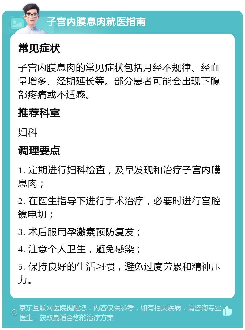 子宫内膜息肉就医指南 常见症状 子宫内膜息肉的常见症状包括月经不规律、经血量增多、经期延长等。部分患者可能会出现下腹部疼痛或不适感。 推荐科室 妇科 调理要点 1. 定期进行妇科检查，及早发现和治疗子宫内膜息肉； 2. 在医生指导下进行手术治疗，必要时进行宫腔镜电切； 3. 术后服用孕激素预防复发； 4. 注意个人卫生，避免感染； 5. 保持良好的生活习惯，避免过度劳累和精神压力。