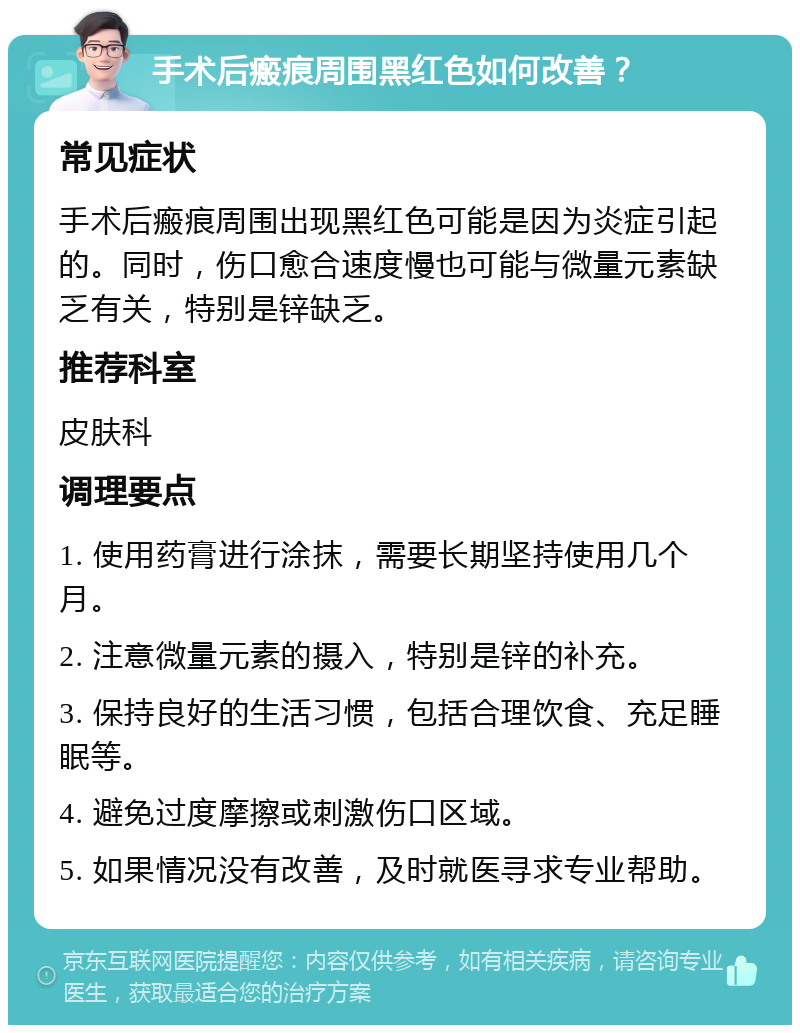 手术后瘢痕周围黑红色如何改善？ 常见症状 手术后瘢痕周围出现黑红色可能是因为炎症引起的。同时，伤口愈合速度慢也可能与微量元素缺乏有关，特别是锌缺乏。 推荐科室 皮肤科 调理要点 1. 使用药膏进行涂抹，需要长期坚持使用几个月。 2. 注意微量元素的摄入，特别是锌的补充。 3. 保持良好的生活习惯，包括合理饮食、充足睡眠等。 4. 避免过度摩擦或刺激伤口区域。 5. 如果情况没有改善，及时就医寻求专业帮助。