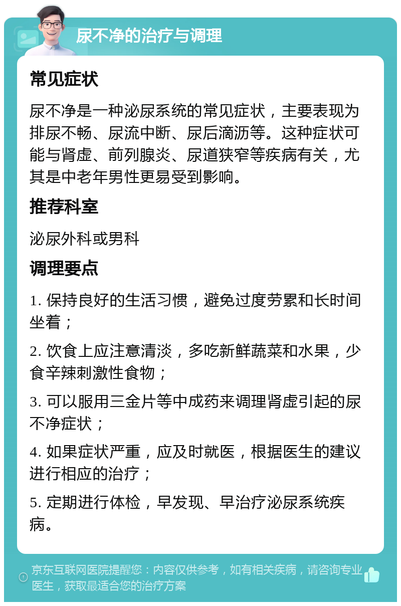 尿不净的治疗与调理 常见症状 尿不净是一种泌尿系统的常见症状，主要表现为排尿不畅、尿流中断、尿后滴沥等。这种症状可能与肾虚、前列腺炎、尿道狭窄等疾病有关，尤其是中老年男性更易受到影响。 推荐科室 泌尿外科或男科 调理要点 1. 保持良好的生活习惯，避免过度劳累和长时间坐着； 2. 饮食上应注意清淡，多吃新鲜蔬菜和水果，少食辛辣刺激性食物； 3. 可以服用三金片等中成药来调理肾虚引起的尿不净症状； 4. 如果症状严重，应及时就医，根据医生的建议进行相应的治疗； 5. 定期进行体检，早发现、早治疗泌尿系统疾病。