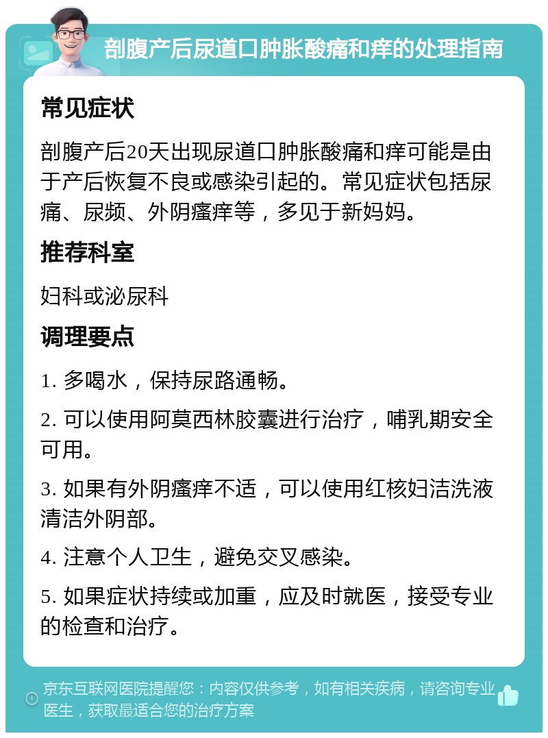 剖腹产后尿道口肿胀酸痛和痒的处理指南 常见症状 剖腹产后20天出现尿道口肿胀酸痛和痒可能是由于产后恢复不良或感染引起的。常见症状包括尿痛、尿频、外阴瘙痒等，多见于新妈妈。 推荐科室 妇科或泌尿科 调理要点 1. 多喝水，保持尿路通畅。 2. 可以使用阿莫西林胶囊进行治疗，哺乳期安全可用。 3. 如果有外阴瘙痒不适，可以使用红核妇洁洗液清洁外阴部。 4. 注意个人卫生，避免交叉感染。 5. 如果症状持续或加重，应及时就医，接受专业的检查和治疗。