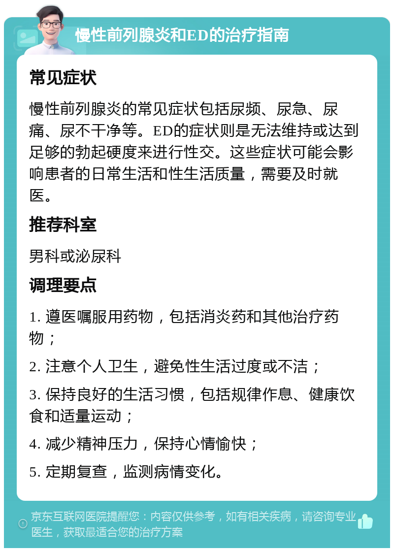 慢性前列腺炎和ED的治疗指南 常见症状 慢性前列腺炎的常见症状包括尿频、尿急、尿痛、尿不干净等。ED的症状则是无法维持或达到足够的勃起硬度来进行性交。这些症状可能会影响患者的日常生活和性生活质量，需要及时就医。 推荐科室 男科或泌尿科 调理要点 1. 遵医嘱服用药物，包括消炎药和其他治疗药物； 2. 注意个人卫生，避免性生活过度或不洁； 3. 保持良好的生活习惯，包括规律作息、健康饮食和适量运动； 4. 减少精神压力，保持心情愉快； 5. 定期复查，监测病情变化。