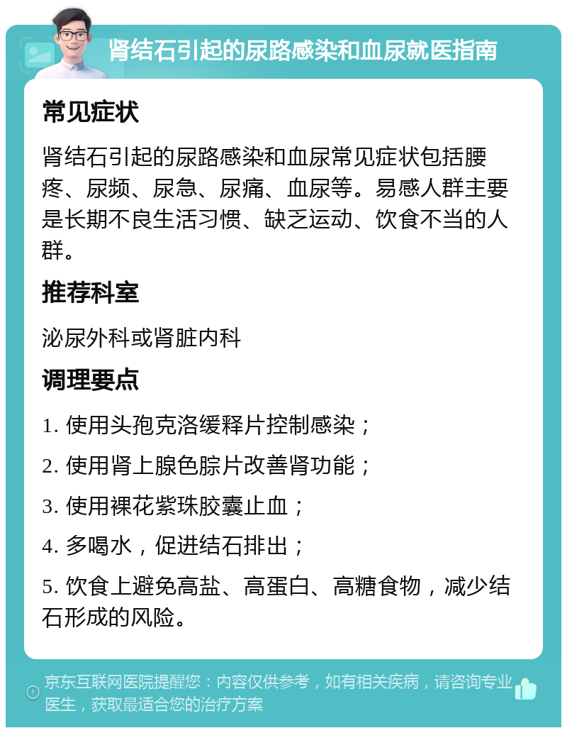 肾结石引起的尿路感染和血尿就医指南 常见症状 肾结石引起的尿路感染和血尿常见症状包括腰疼、尿频、尿急、尿痛、血尿等。易感人群主要是长期不良生活习惯、缺乏运动、饮食不当的人群。 推荐科室 泌尿外科或肾脏内科 调理要点 1. 使用头孢克洛缓释片控制感染； 2. 使用肾上腺色腙片改善肾功能； 3. 使用裸花紫珠胶囊止血； 4. 多喝水，促进结石排出； 5. 饮食上避免高盐、高蛋白、高糖食物，减少结石形成的风险。