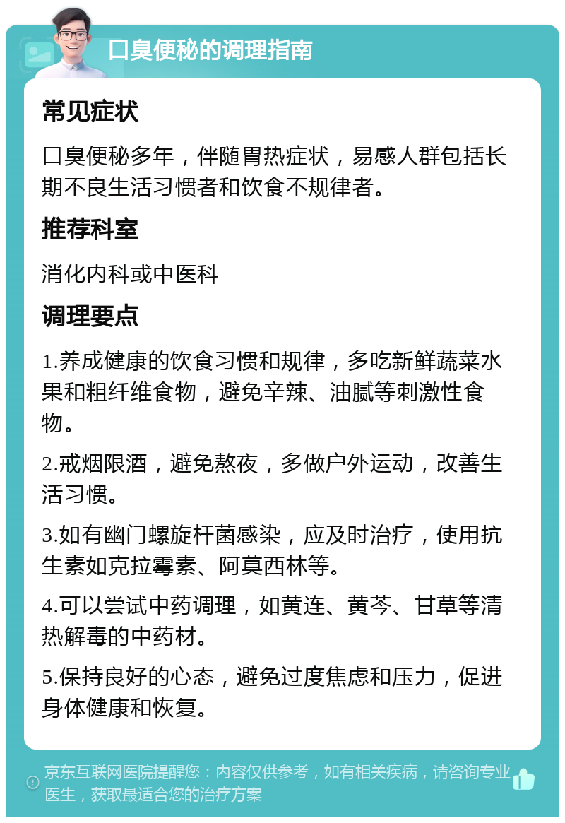 口臭便秘的调理指南 常见症状 口臭便秘多年，伴随胃热症状，易感人群包括长期不良生活习惯者和饮食不规律者。 推荐科室 消化内科或中医科 调理要点 1.养成健康的饮食习惯和规律，多吃新鲜蔬菜水果和粗纤维食物，避免辛辣、油腻等刺激性食物。 2.戒烟限酒，避免熬夜，多做户外运动，改善生活习惯。 3.如有幽门螺旋杆菌感染，应及时治疗，使用抗生素如克拉霉素、阿莫西林等。 4.可以尝试中药调理，如黄连、黄芩、甘草等清热解毒的中药材。 5.保持良好的心态，避免过度焦虑和压力，促进身体健康和恢复。