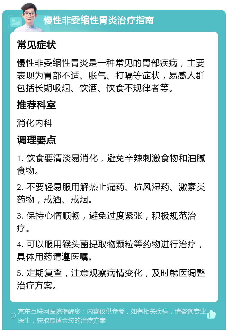 慢性非委缩性胃炎治疗指南 常见症状 慢性非委缩性胃炎是一种常见的胃部疾病，主要表现为胃部不适、胀气、打嗝等症状，易感人群包括长期吸烟、饮酒、饮食不规律者等。 推荐科室 消化内科 调理要点 1. 饮食要清淡易消化，避免辛辣刺激食物和油腻食物。 2. 不要轻易服用解热止痛药、抗风湿药、激素类药物，戒酒、戒烟。 3. 保持心情顺畅，避免过度紧张，积极规范治疗。 4. 可以服用猴头菌提取物颗粒等药物进行治疗，具体用药请遵医嘱。 5. 定期复查，注意观察病情变化，及时就医调整治疗方案。