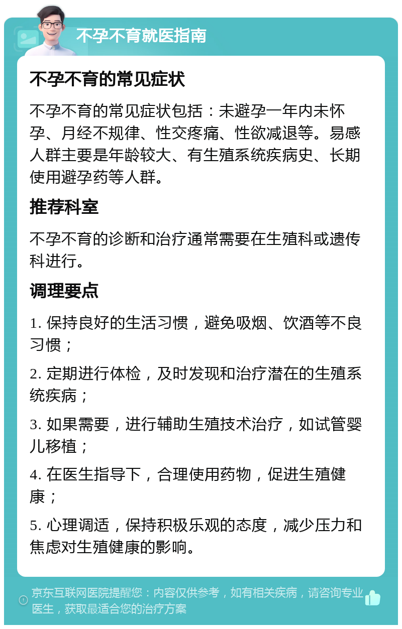 不孕不育就医指南 不孕不育的常见症状 不孕不育的常见症状包括：未避孕一年内未怀孕、月经不规律、性交疼痛、性欲减退等。易感人群主要是年龄较大、有生殖系统疾病史、长期使用避孕药等人群。 推荐科室 不孕不育的诊断和治疗通常需要在生殖科或遗传科进行。 调理要点 1. 保持良好的生活习惯，避免吸烟、饮酒等不良习惯； 2. 定期进行体检，及时发现和治疗潜在的生殖系统疾病； 3. 如果需要，进行辅助生殖技术治疗，如试管婴儿移植； 4. 在医生指导下，合理使用药物，促进生殖健康； 5. 心理调适，保持积极乐观的态度，减少压力和焦虑对生殖健康的影响。