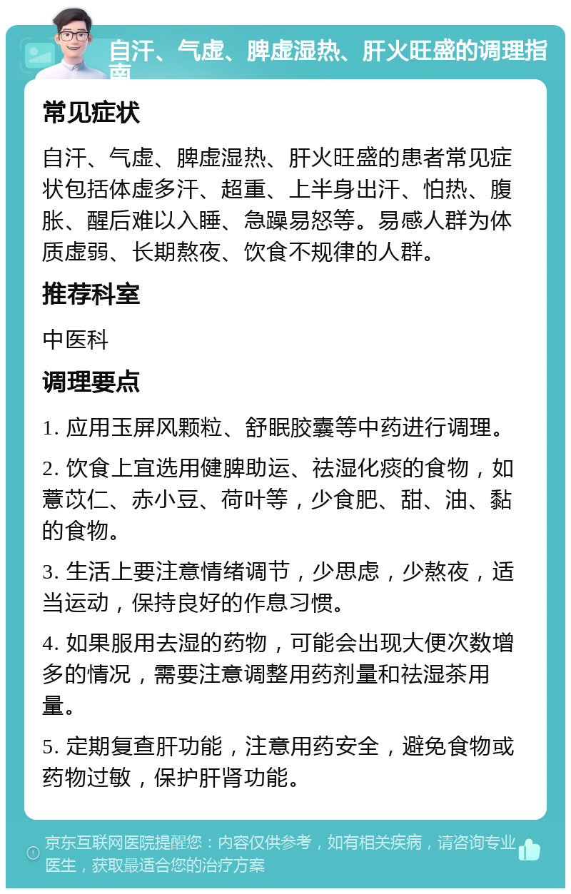 自汗、气虚、脾虚湿热、肝火旺盛的调理指南 常见症状 自汗、气虚、脾虚湿热、肝火旺盛的患者常见症状包括体虚多汗、超重、上半身出汗、怕热、腹胀、醒后难以入睡、急躁易怒等。易感人群为体质虚弱、长期熬夜、饮食不规律的人群。 推荐科室 中医科 调理要点 1. 应用玉屏风颗粒、舒眠胶囊等中药进行调理。 2. 饮食上宜选用健脾助运、祛湿化痰的食物，如薏苡仁、赤小豆、荷叶等，少食肥、甜、油、黏的食物。 3. 生活上要注意情绪调节，少思虑，少熬夜，适当运动，保持良好的作息习惯。 4. 如果服用去湿的药物，可能会出现大便次数增多的情况，需要注意调整用药剂量和祛湿茶用量。 5. 定期复查肝功能，注意用药安全，避免食物或药物过敏，保护肝肾功能。