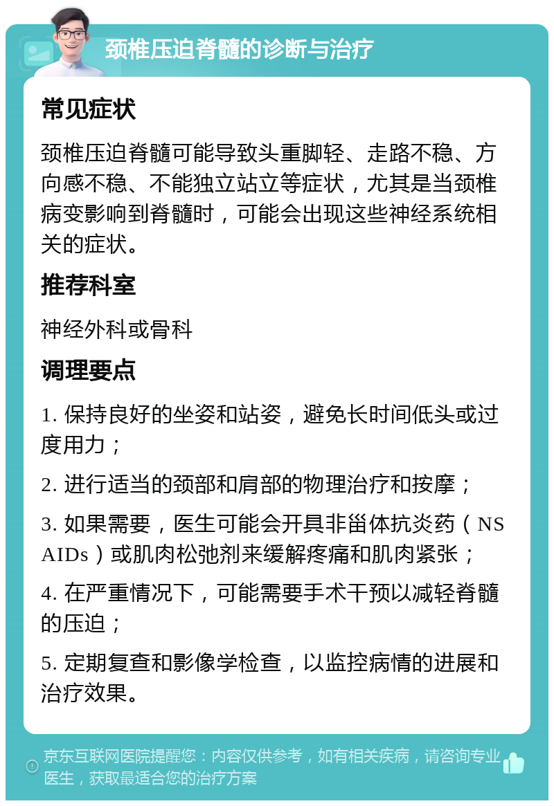 颈椎压迫脊髓的诊断与治疗 常见症状 颈椎压迫脊髓可能导致头重脚轻、走路不稳、方向感不稳、不能独立站立等症状，尤其是当颈椎病变影响到脊髓时，可能会出现这些神经系统相关的症状。 推荐科室 神经外科或骨科 调理要点 1. 保持良好的坐姿和站姿，避免长时间低头或过度用力； 2. 进行适当的颈部和肩部的物理治疗和按摩； 3. 如果需要，医生可能会开具非甾体抗炎药（NSAIDs）或肌肉松弛剂来缓解疼痛和肌肉紧张； 4. 在严重情况下，可能需要手术干预以减轻脊髓的压迫； 5. 定期复查和影像学检查，以监控病情的进展和治疗效果。