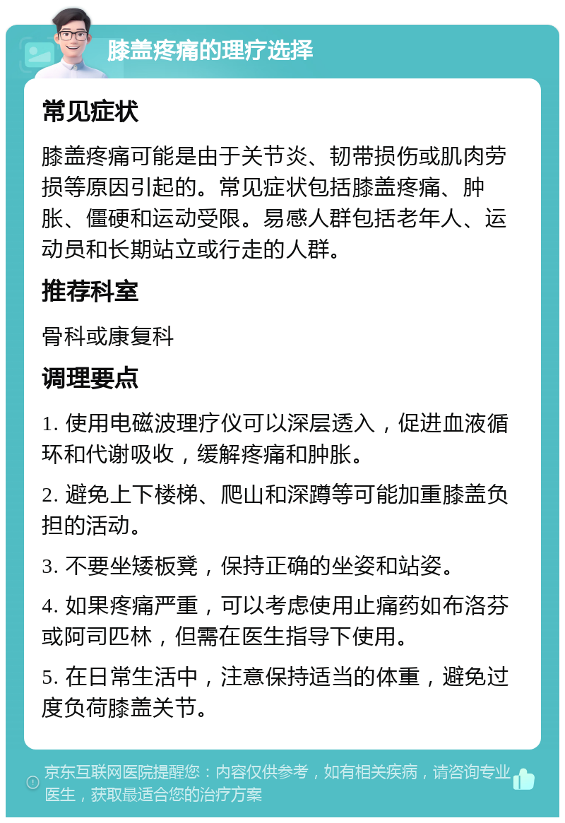 膝盖疼痛的理疗选择 常见症状 膝盖疼痛可能是由于关节炎、韧带损伤或肌肉劳损等原因引起的。常见症状包括膝盖疼痛、肿胀、僵硬和运动受限。易感人群包括老年人、运动员和长期站立或行走的人群。 推荐科室 骨科或康复科 调理要点 1. 使用电磁波理疗仪可以深层透入，促进血液循环和代谢吸收，缓解疼痛和肿胀。 2. 避免上下楼梯、爬山和深蹲等可能加重膝盖负担的活动。 3. 不要坐矮板凳，保持正确的坐姿和站姿。 4. 如果疼痛严重，可以考虑使用止痛药如布洛芬或阿司匹林，但需在医生指导下使用。 5. 在日常生活中，注意保持适当的体重，避免过度负荷膝盖关节。