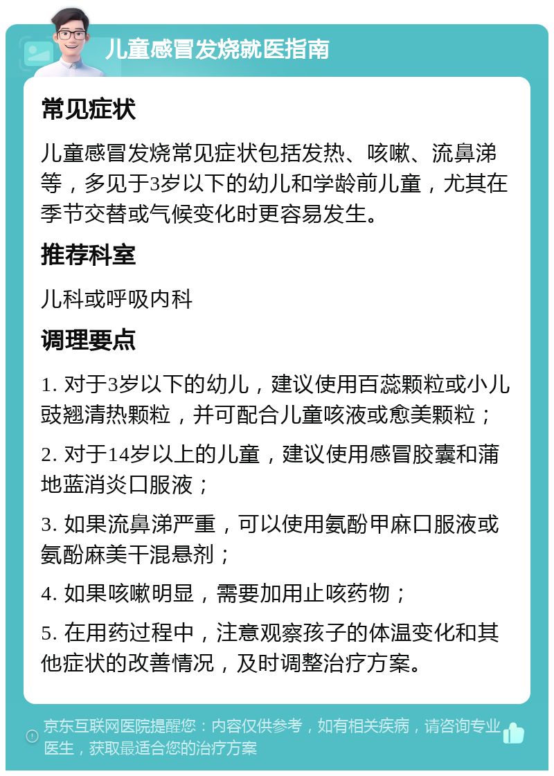 儿童感冒发烧就医指南 常见症状 儿童感冒发烧常见症状包括发热、咳嗽、流鼻涕等，多见于3岁以下的幼儿和学龄前儿童，尤其在季节交替或气候变化时更容易发生。 推荐科室 儿科或呼吸内科 调理要点 1. 对于3岁以下的幼儿，建议使用百蕊颗粒或小儿豉翘清热颗粒，并可配合儿童咳液或愈美颗粒； 2. 对于14岁以上的儿童，建议使用感冒胶囊和蒲地蓝消炎口服液； 3. 如果流鼻涕严重，可以使用氨酚甲麻口服液或氨酚麻美干混悬剂； 4. 如果咳嗽明显，需要加用止咳药物； 5. 在用药过程中，注意观察孩子的体温变化和其他症状的改善情况，及时调整治疗方案。