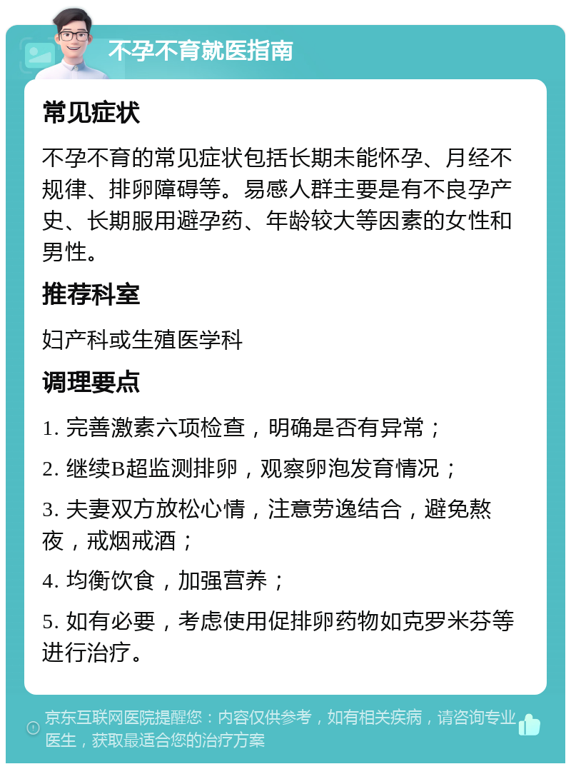 不孕不育就医指南 常见症状 不孕不育的常见症状包括长期未能怀孕、月经不规律、排卵障碍等。易感人群主要是有不良孕产史、长期服用避孕药、年龄较大等因素的女性和男性。 推荐科室 妇产科或生殖医学科 调理要点 1. 完善激素六项检查，明确是否有异常； 2. 继续B超监测排卵，观察卵泡发育情况； 3. 夫妻双方放松心情，注意劳逸结合，避免熬夜，戒烟戒酒； 4. 均衡饮食，加强营养； 5. 如有必要，考虑使用促排卵药物如克罗米芬等进行治疗。