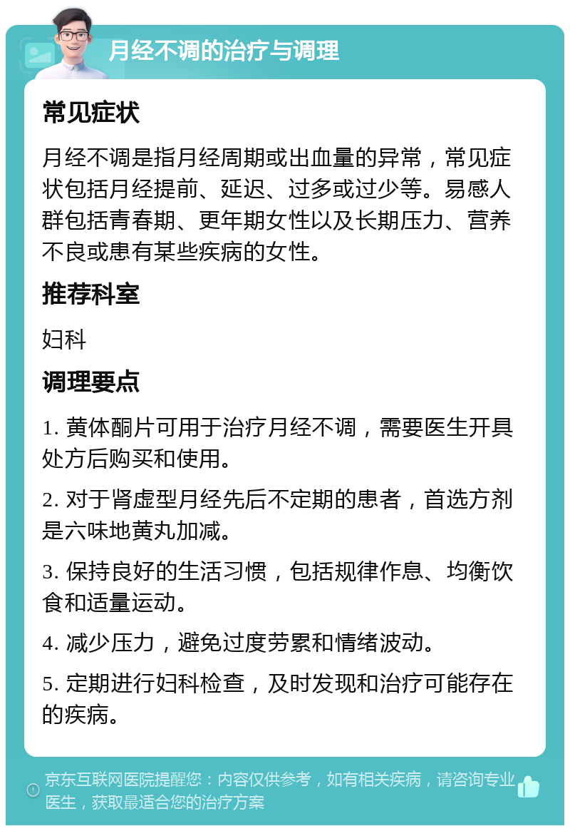 月经不调的治疗与调理 常见症状 月经不调是指月经周期或出血量的异常，常见症状包括月经提前、延迟、过多或过少等。易感人群包括青春期、更年期女性以及长期压力、营养不良或患有某些疾病的女性。 推荐科室 妇科 调理要点 1. 黄体酮片可用于治疗月经不调，需要医生开具处方后购买和使用。 2. 对于肾虚型月经先后不定期的患者，首选方剂是六味地黄丸加减。 3. 保持良好的生活习惯，包括规律作息、均衡饮食和适量运动。 4. 减少压力，避免过度劳累和情绪波动。 5. 定期进行妇科检查，及时发现和治疗可能存在的疾病。