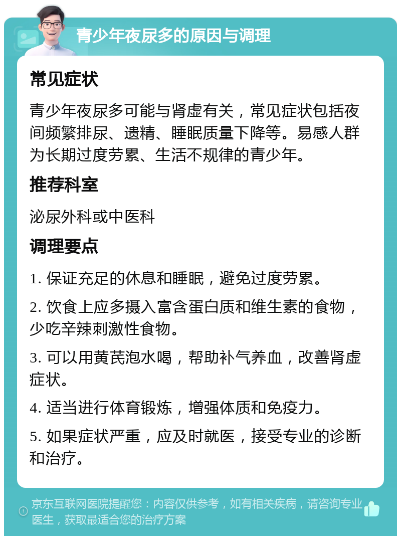 青少年夜尿多的原因与调理 常见症状 青少年夜尿多可能与肾虚有关，常见症状包括夜间频繁排尿、遗精、睡眠质量下降等。易感人群为长期过度劳累、生活不规律的青少年。 推荐科室 泌尿外科或中医科 调理要点 1. 保证充足的休息和睡眠，避免过度劳累。 2. 饮食上应多摄入富含蛋白质和维生素的食物，少吃辛辣刺激性食物。 3. 可以用黄芪泡水喝，帮助补气养血，改善肾虚症状。 4. 适当进行体育锻炼，增强体质和免疫力。 5. 如果症状严重，应及时就医，接受专业的诊断和治疗。