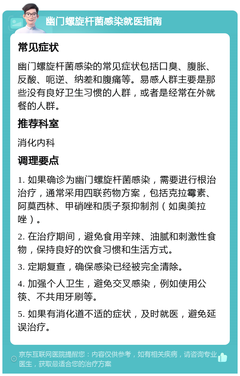 幽门螺旋杆菌感染就医指南 常见症状 幽门螺旋杆菌感染的常见症状包括口臭、腹胀、反酸、呃逆、纳差和腹痛等。易感人群主要是那些没有良好卫生习惯的人群，或者是经常在外就餐的人群。 推荐科室 消化内科 调理要点 1. 如果确诊为幽门螺旋杆菌感染，需要进行根治治疗，通常采用四联药物方案，包括克拉霉素、阿莫西林、甲硝唑和质子泵抑制剂（如奥美拉唑）。 2. 在治疗期间，避免食用辛辣、油腻和刺激性食物，保持良好的饮食习惯和生活方式。 3. 定期复查，确保感染已经被完全清除。 4. 加强个人卫生，避免交叉感染，例如使用公筷、不共用牙刷等。 5. 如果有消化道不适的症状，及时就医，避免延误治疗。