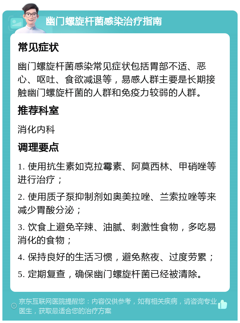 幽门螺旋杆菌感染治疗指南 常见症状 幽门螺旋杆菌感染常见症状包括胃部不适、恶心、呕吐、食欲减退等，易感人群主要是长期接触幽门螺旋杆菌的人群和免疫力较弱的人群。 推荐科室 消化内科 调理要点 1. 使用抗生素如克拉霉素、阿莫西林、甲硝唑等进行治疗； 2. 使用质子泵抑制剂如奥美拉唑、兰索拉唑等来减少胃酸分泌； 3. 饮食上避免辛辣、油腻、刺激性食物，多吃易消化的食物； 4. 保持良好的生活习惯，避免熬夜、过度劳累； 5. 定期复查，确保幽门螺旋杆菌已经被清除。