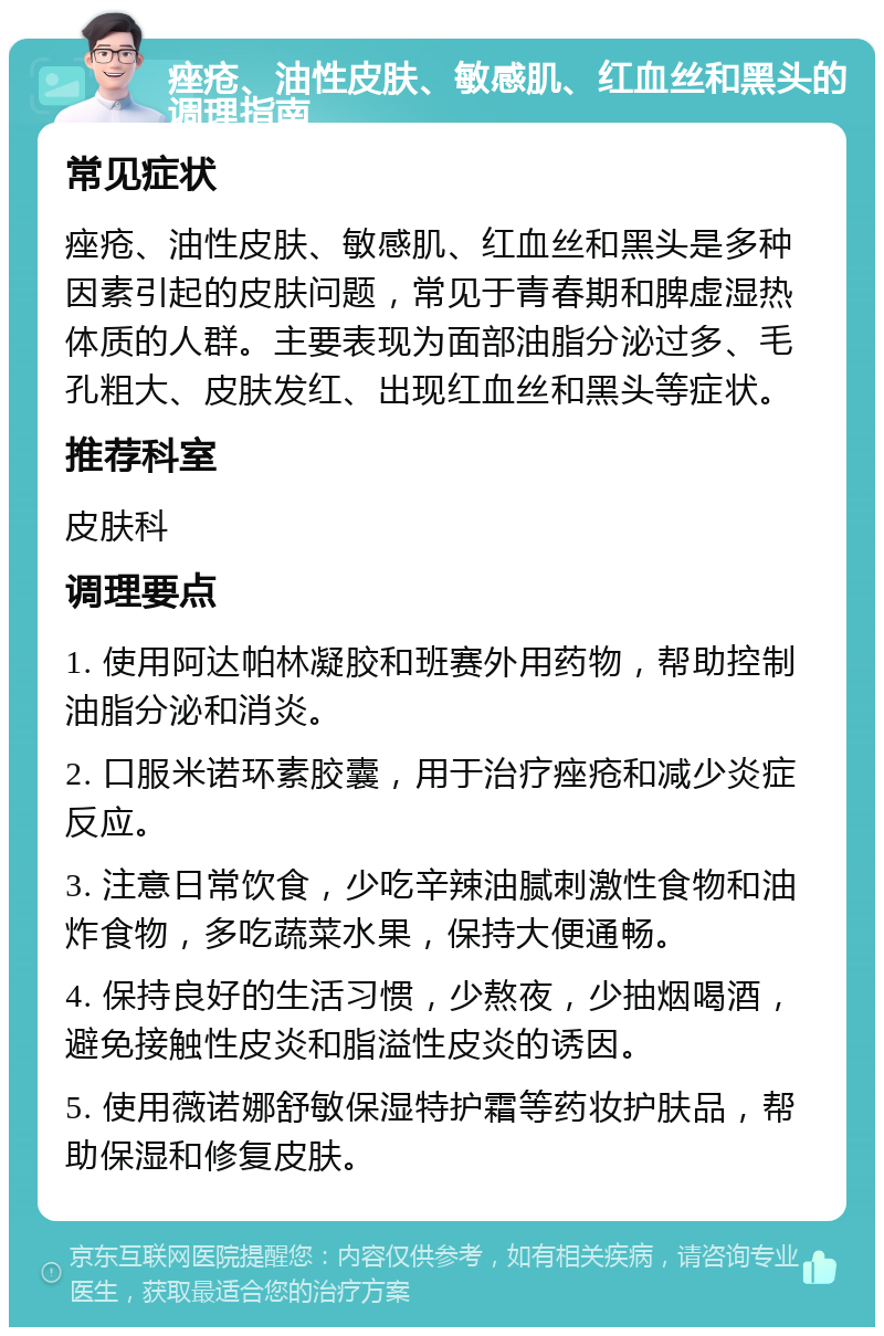 痤疮、油性皮肤、敏感肌、红血丝和黑头的调理指南 常见症状 痤疮、油性皮肤、敏感肌、红血丝和黑头是多种因素引起的皮肤问题，常见于青春期和脾虚湿热体质的人群。主要表现为面部油脂分泌过多、毛孔粗大、皮肤发红、出现红血丝和黑头等症状。 推荐科室 皮肤科 调理要点 1. 使用阿达帕林凝胶和班赛外用药物，帮助控制油脂分泌和消炎。 2. 口服米诺环素胶囊，用于治疗痤疮和减少炎症反应。 3. 注意日常饮食，少吃辛辣油腻刺激性食物和油炸食物，多吃蔬菜水果，保持大便通畅。 4. 保持良好的生活习惯，少熬夜，少抽烟喝酒，避免接触性皮炎和脂溢性皮炎的诱因。 5. 使用薇诺娜舒敏保湿特护霜等药妆护肤品，帮助保湿和修复皮肤。