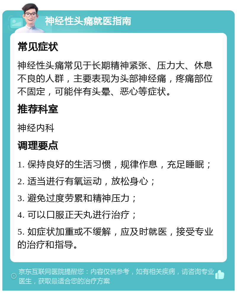 神经性头痛就医指南 常见症状 神经性头痛常见于长期精神紧张、压力大、休息不良的人群，主要表现为头部神经痛，疼痛部位不固定，可能伴有头晕、恶心等症状。 推荐科室 神经内科 调理要点 1. 保持良好的生活习惯，规律作息，充足睡眠； 2. 适当进行有氧运动，放松身心； 3. 避免过度劳累和精神压力； 4. 可以口服正天丸进行治疗； 5. 如症状加重或不缓解，应及时就医，接受专业的治疗和指导。