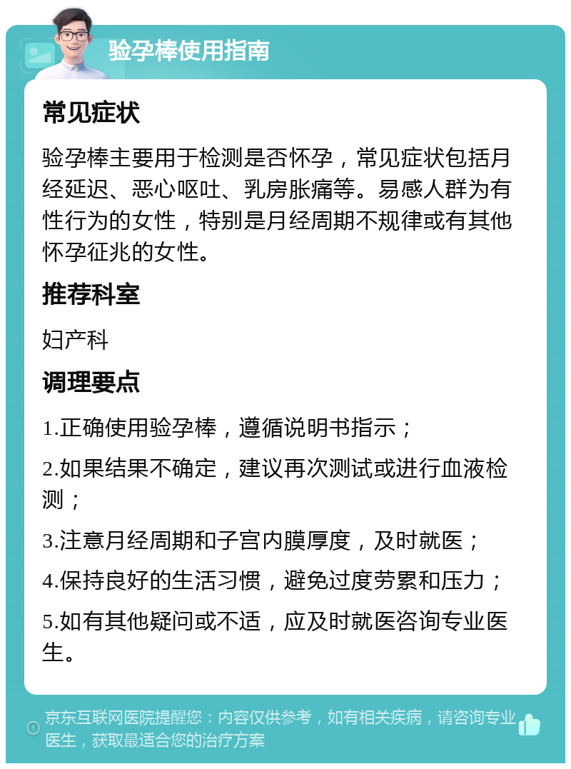 验孕棒使用指南 常见症状 验孕棒主要用于检测是否怀孕，常见症状包括月经延迟、恶心呕吐、乳房胀痛等。易感人群为有性行为的女性，特别是月经周期不规律或有其他怀孕征兆的女性。 推荐科室 妇产科 调理要点 1.正确使用验孕棒，遵循说明书指示； 2.如果结果不确定，建议再次测试或进行血液检测； 3.注意月经周期和子宫内膜厚度，及时就医； 4.保持良好的生活习惯，避免过度劳累和压力； 5.如有其他疑问或不适，应及时就医咨询专业医生。