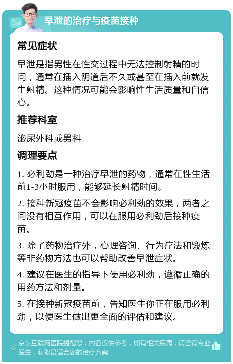 早泄的治疗与疫苗接种 常见症状 早泄是指男性在性交过程中无法控制射精的时间，通常在插入阴道后不久或甚至在插入前就发生射精。这种情况可能会影响性生活质量和自信心。 推荐科室 泌尿外科或男科 调理要点 1. 必利劲是一种治疗早泄的药物，通常在性生活前1-3小时服用，能够延长射精时间。 2. 接种新冠疫苗不会影响必利劲的效果，两者之间没有相互作用，可以在服用必利劲后接种疫苗。 3. 除了药物治疗外，心理咨询、行为疗法和锻炼等非药物方法也可以帮助改善早泄症状。 4. 建议在医生的指导下使用必利劲，遵循正确的用药方法和剂量。 5. 在接种新冠疫苗前，告知医生你正在服用必利劲，以便医生做出更全面的评估和建议。