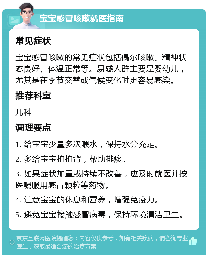 宝宝感冒咳嗽就医指南 常见症状 宝宝感冒咳嗽的常见症状包括偶尔咳嗽、精神状态良好、体温正常等。易感人群主要是婴幼儿，尤其是在季节交替或气候变化时更容易感染。 推荐科室 儿科 调理要点 1. 给宝宝少量多次喂水，保持水分充足。 2. 多给宝宝拍拍背，帮助排痰。 3. 如果症状加重或持续不改善，应及时就医并按医嘱服用感冒颗粒等药物。 4. 注意宝宝的休息和营养，增强免疫力。 5. 避免宝宝接触感冒病毒，保持环境清洁卫生。