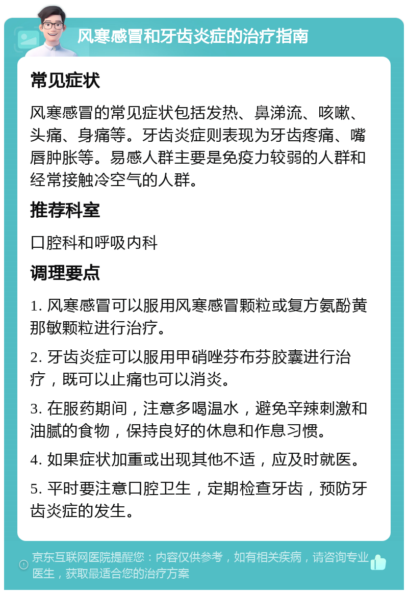 风寒感冒和牙齿炎症的治疗指南 常见症状 风寒感冒的常见症状包括发热、鼻涕流、咳嗽、头痛、身痛等。牙齿炎症则表现为牙齿疼痛、嘴唇肿胀等。易感人群主要是免疫力较弱的人群和经常接触冷空气的人群。 推荐科室 口腔科和呼吸内科 调理要点 1. 风寒感冒可以服用风寒感冒颗粒或复方氨酚黄那敏颗粒进行治疗。 2. 牙齿炎症可以服用甲硝唑芬布芬胶囊进行治疗，既可以止痛也可以消炎。 3. 在服药期间，注意多喝温水，避免辛辣刺激和油腻的食物，保持良好的休息和作息习惯。 4. 如果症状加重或出现其他不适，应及时就医。 5. 平时要注意口腔卫生，定期检查牙齿，预防牙齿炎症的发生。