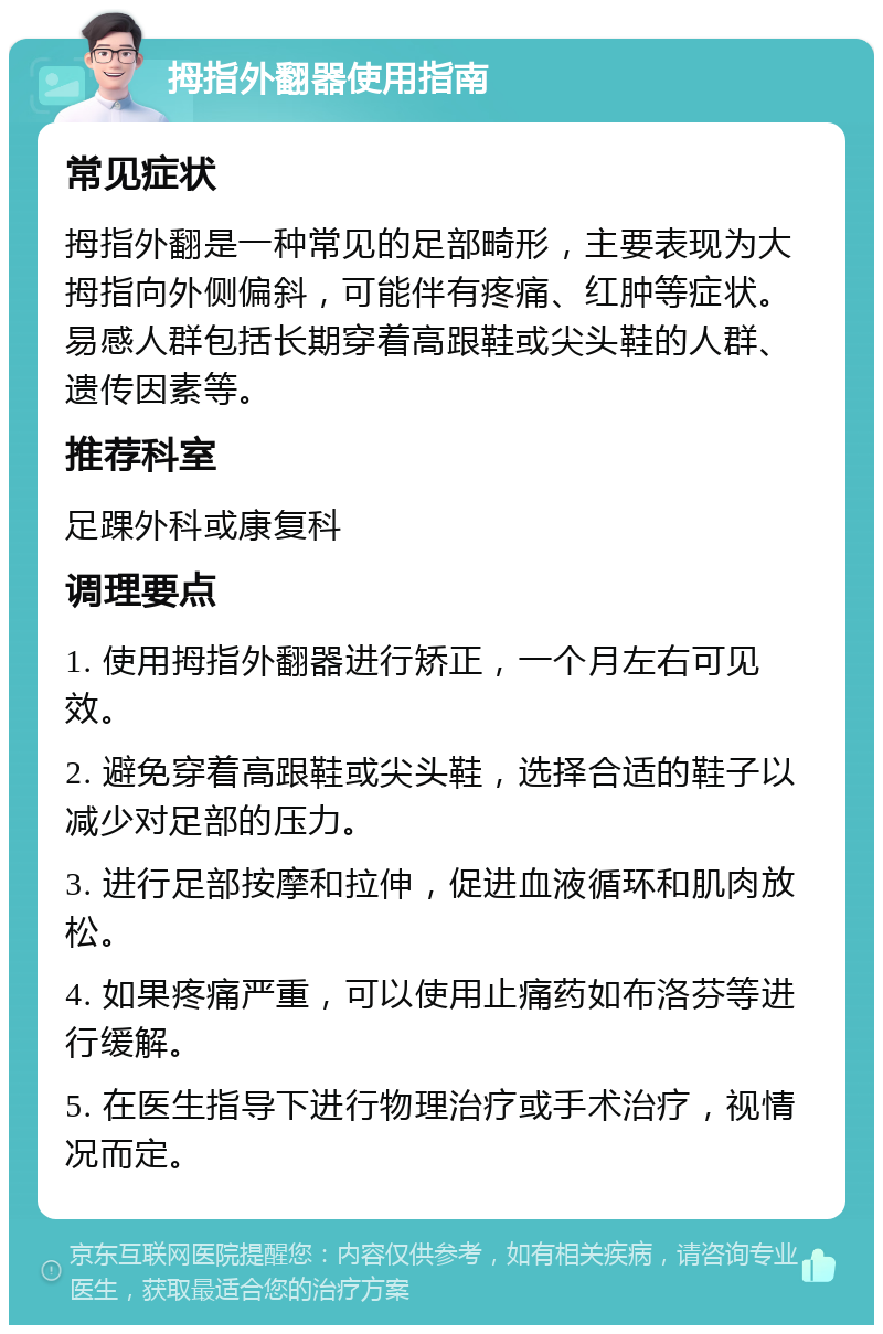 拇指外翻器使用指南 常见症状 拇指外翻是一种常见的足部畸形，主要表现为大拇指向外侧偏斜，可能伴有疼痛、红肿等症状。易感人群包括长期穿着高跟鞋或尖头鞋的人群、遗传因素等。 推荐科室 足踝外科或康复科 调理要点 1. 使用拇指外翻器进行矫正，一个月左右可见效。 2. 避免穿着高跟鞋或尖头鞋，选择合适的鞋子以减少对足部的压力。 3. 进行足部按摩和拉伸，促进血液循环和肌肉放松。 4. 如果疼痛严重，可以使用止痛药如布洛芬等进行缓解。 5. 在医生指导下进行物理治疗或手术治疗，视情况而定。