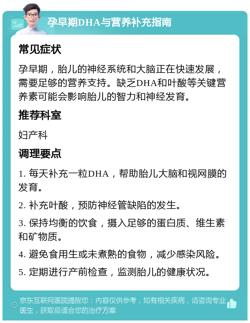 孕早期DHA与营养补充指南 常见症状 孕早期，胎儿的神经系统和大脑正在快速发展，需要足够的营养支持。缺乏DHA和叶酸等关键营养素可能会影响胎儿的智力和神经发育。 推荐科室 妇产科 调理要点 1. 每天补充一粒DHA，帮助胎儿大脑和视网膜的发育。 2. 补充叶酸，预防神经管缺陷的发生。 3. 保持均衡的饮食，摄入足够的蛋白质、维生素和矿物质。 4. 避免食用生或未煮熟的食物，减少感染风险。 5. 定期进行产前检查，监测胎儿的健康状况。