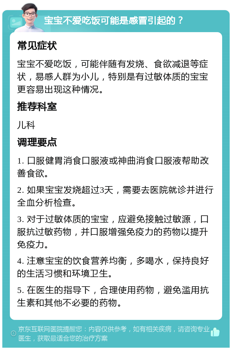 宝宝不爱吃饭可能是感冒引起的？ 常见症状 宝宝不爱吃饭，可能伴随有发烧、食欲减退等症状，易感人群为小儿，特别是有过敏体质的宝宝更容易出现这种情况。 推荐科室 儿科 调理要点 1. 口服健胃消食口服液或神曲消食口服液帮助改善食欲。 2. 如果宝宝发烧超过3天，需要去医院就诊并进行全血分析检查。 3. 对于过敏体质的宝宝，应避免接触过敏源，口服抗过敏药物，并口服增强免疫力的药物以提升免疫力。 4. 注意宝宝的饮食营养均衡，多喝水，保持良好的生活习惯和环境卫生。 5. 在医生的指导下，合理使用药物，避免滥用抗生素和其他不必要的药物。