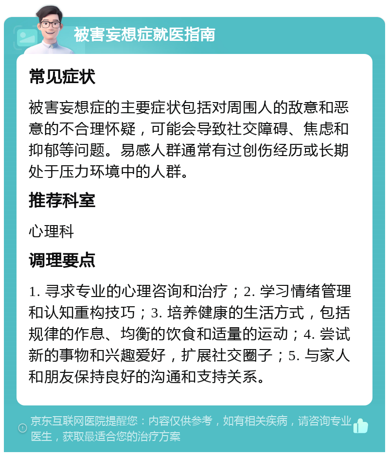 被害妄想症就医指南 常见症状 被害妄想症的主要症状包括对周围人的敌意和恶意的不合理怀疑，可能会导致社交障碍、焦虑和抑郁等问题。易感人群通常有过创伤经历或长期处于压力环境中的人群。 推荐科室 心理科 调理要点 1. 寻求专业的心理咨询和治疗；2. 学习情绪管理和认知重构技巧；3. 培养健康的生活方式，包括规律的作息、均衡的饮食和适量的运动；4. 尝试新的事物和兴趣爱好，扩展社交圈子；5. 与家人和朋友保持良好的沟通和支持关系。