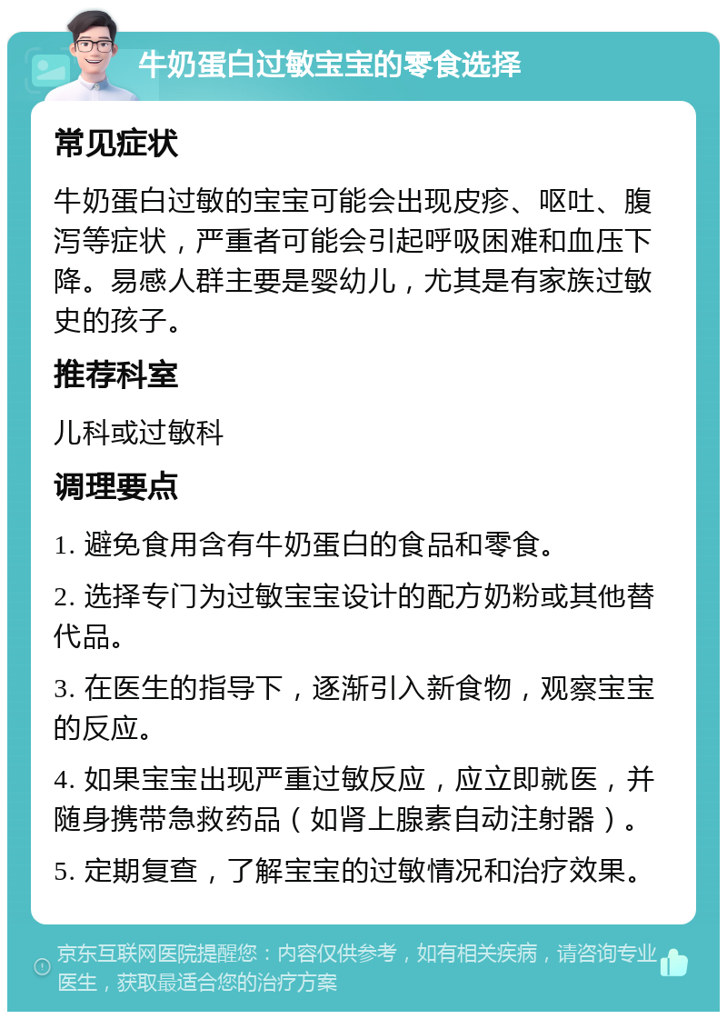 牛奶蛋白过敏宝宝的零食选择 常见症状 牛奶蛋白过敏的宝宝可能会出现皮疹、呕吐、腹泻等症状，严重者可能会引起呼吸困难和血压下降。易感人群主要是婴幼儿，尤其是有家族过敏史的孩子。 推荐科室 儿科或过敏科 调理要点 1. 避免食用含有牛奶蛋白的食品和零食。 2. 选择专门为过敏宝宝设计的配方奶粉或其他替代品。 3. 在医生的指导下，逐渐引入新食物，观察宝宝的反应。 4. 如果宝宝出现严重过敏反应，应立即就医，并随身携带急救药品（如肾上腺素自动注射器）。 5. 定期复查，了解宝宝的过敏情况和治疗效果。