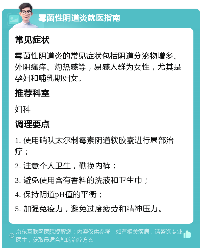 霉菌性阴道炎就医指南 常见症状 霉菌性阴道炎的常见症状包括阴道分泌物增多、外阴瘙痒、灼热感等，易感人群为女性，尤其是孕妇和哺乳期妇女。 推荐科室 妇科 调理要点 1. 使用硝呋太尔制霉素阴道软胶囊进行局部治疗； 2. 注意个人卫生，勤换内裤； 3. 避免使用含有香料的洗液和卫生巾； 4. 保持阴道pH值的平衡； 5. 加强免疫力，避免过度疲劳和精神压力。