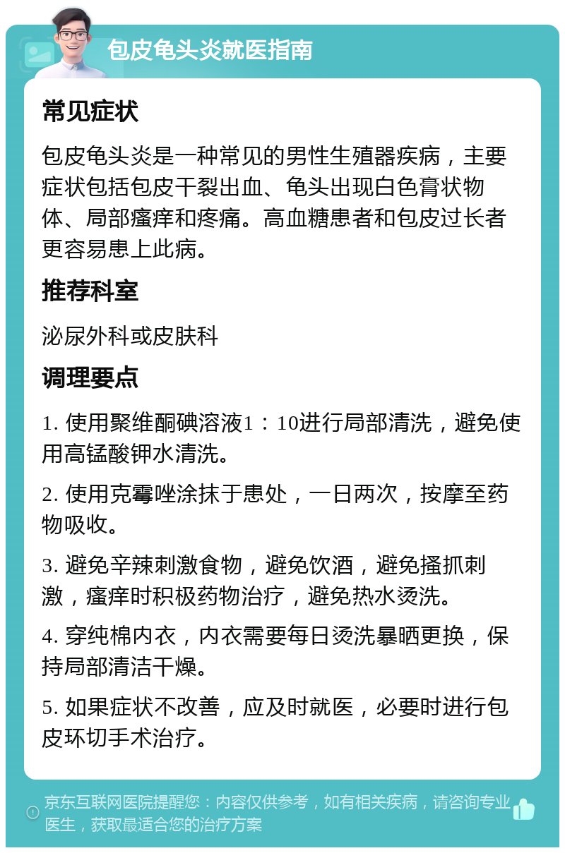 包皮龟头炎就医指南 常见症状 包皮龟头炎是一种常见的男性生殖器疾病，主要症状包括包皮干裂出血、龟头出现白色膏状物体、局部瘙痒和疼痛。高血糖患者和包皮过长者更容易患上此病。 推荐科室 泌尿外科或皮肤科 调理要点 1. 使用聚维酮碘溶液1：10进行局部清洗，避免使用高锰酸钾水清洗。 2. 使用克霉唑涂抹于患处，一日两次，按摩至药物吸收。 3. 避免辛辣刺激食物，避免饮酒，避免搔抓刺激，瘙痒时积极药物治疗，避免热水烫洗。 4. 穿纯棉内衣，内衣需要每日烫洗暴晒更换，保持局部清洁干燥。 5. 如果症状不改善，应及时就医，必要时进行包皮环切手术治疗。