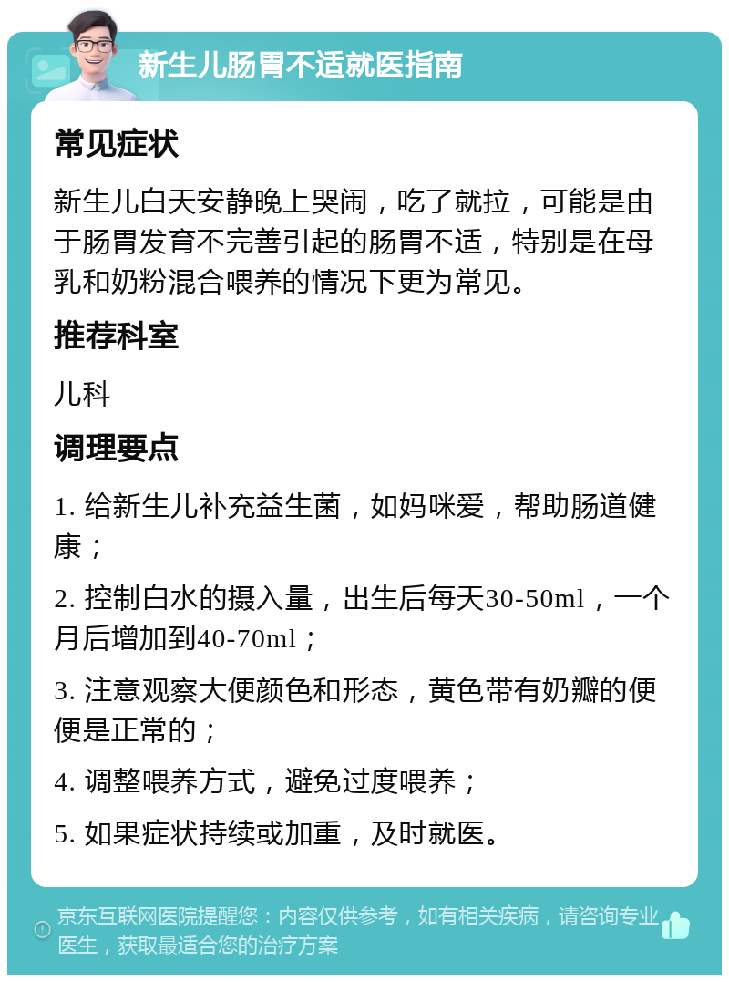 新生儿肠胃不适就医指南 常见症状 新生儿白天安静晚上哭闹，吃了就拉，可能是由于肠胃发育不完善引起的肠胃不适，特别是在母乳和奶粉混合喂养的情况下更为常见。 推荐科室 儿科 调理要点 1. 给新生儿补充益生菌，如妈咪爱，帮助肠道健康； 2. 控制白水的摄入量，出生后每天30-50ml，一个月后增加到40-70ml； 3. 注意观察大便颜色和形态，黄色带有奶瓣的便便是正常的； 4. 调整喂养方式，避免过度喂养； 5. 如果症状持续或加重，及时就医。