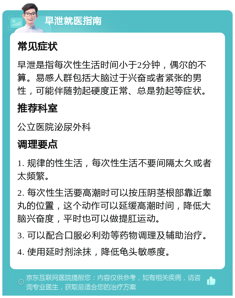 早泄就医指南 常见症状 早泄是指每次性生活时间小于2分钟，偶尔的不算。易感人群包括大脑过于兴奋或者紧张的男性，可能伴随勃起硬度正常、总是勃起等症状。 推荐科室 公立医院泌尿外科 调理要点 1. 规律的性生活，每次性生活不要间隔太久或者太频繁。 2. 每次性生活要高潮时可以按压阴茎根部靠近睾丸的位置，这个动作可以延缓高潮时间，降低大脑兴奋度，平时也可以做提肛运动。 3. 可以配合口服必利劲等药物调理及辅助治疗。 4. 使用延时剂涂抹，降低龟头敏感度。