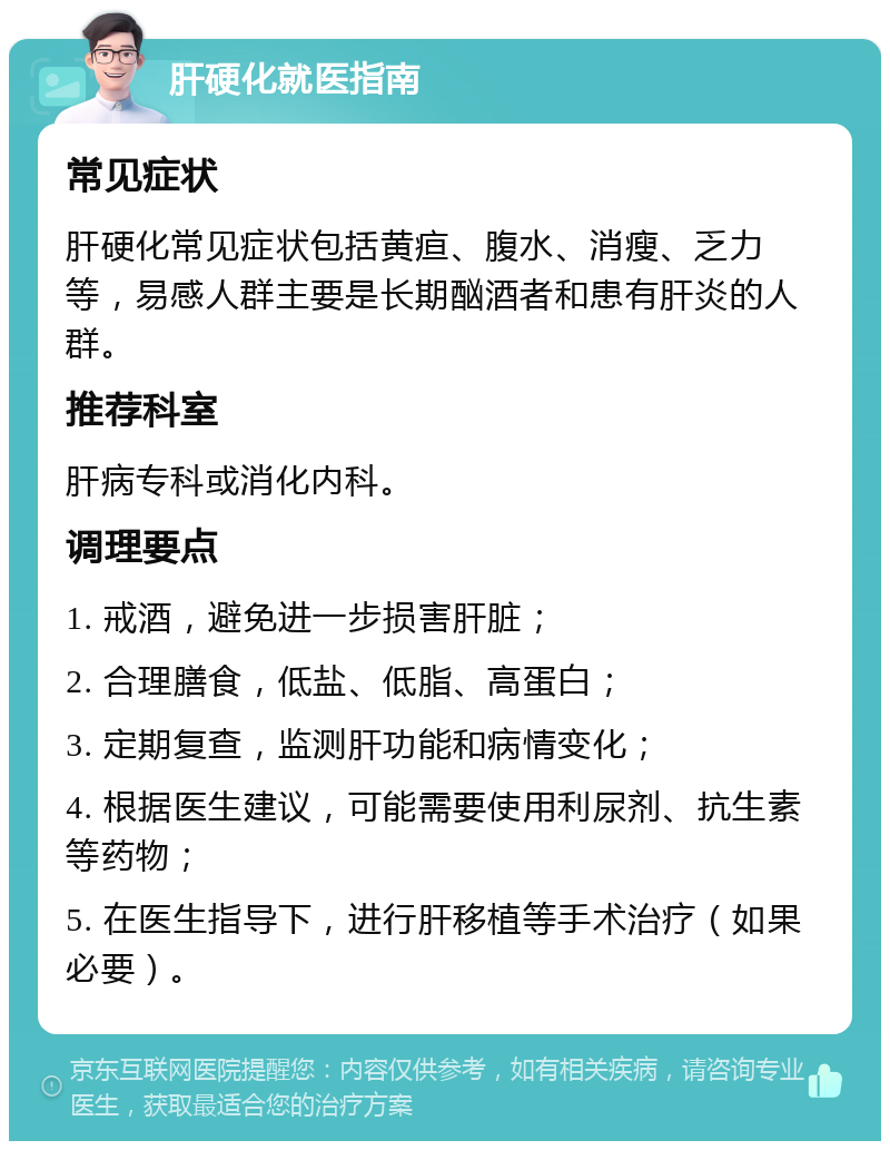 肝硬化就医指南 常见症状 肝硬化常见症状包括黄疸、腹水、消瘦、乏力等，易感人群主要是长期酗酒者和患有肝炎的人群。 推荐科室 肝病专科或消化内科。 调理要点 1. 戒酒，避免进一步损害肝脏； 2. 合理膳食，低盐、低脂、高蛋白； 3. 定期复查，监测肝功能和病情变化； 4. 根据医生建议，可能需要使用利尿剂、抗生素等药物； 5. 在医生指导下，进行肝移植等手术治疗（如果必要）。