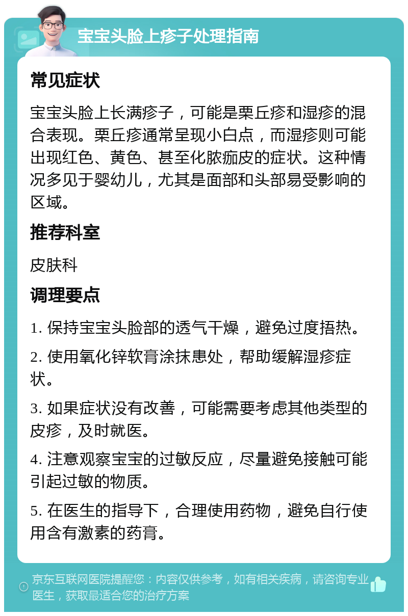 宝宝头脸上疹子处理指南 常见症状 宝宝头脸上长满疹子，可能是栗丘疹和湿疹的混合表现。栗丘疹通常呈现小白点，而湿疹则可能出现红色、黄色、甚至化脓痂皮的症状。这种情况多见于婴幼儿，尤其是面部和头部易受影响的区域。 推荐科室 皮肤科 调理要点 1. 保持宝宝头脸部的透气干燥，避免过度捂热。 2. 使用氧化锌软膏涂抹患处，帮助缓解湿疹症状。 3. 如果症状没有改善，可能需要考虑其他类型的皮疹，及时就医。 4. 注意观察宝宝的过敏反应，尽量避免接触可能引起过敏的物质。 5. 在医生的指导下，合理使用药物，避免自行使用含有激素的药膏。