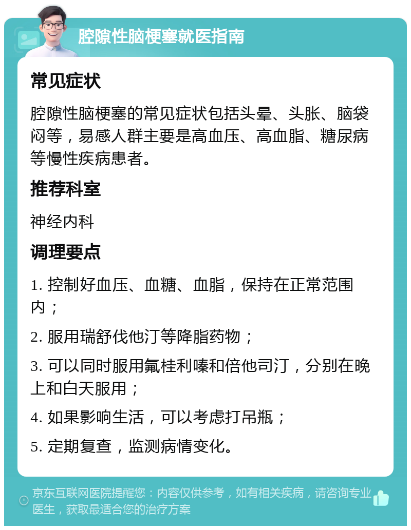 腔隙性脑梗塞就医指南 常见症状 腔隙性脑梗塞的常见症状包括头晕、头胀、脑袋闷等，易感人群主要是高血压、高血脂、糖尿病等慢性疾病患者。 推荐科室 神经内科 调理要点 1. 控制好血压、血糖、血脂，保持在正常范围内； 2. 服用瑞舒伐他汀等降脂药物； 3. 可以同时服用氟桂利嗪和倍他司汀，分别在晚上和白天服用； 4. 如果影响生活，可以考虑打吊瓶； 5. 定期复查，监测病情变化。