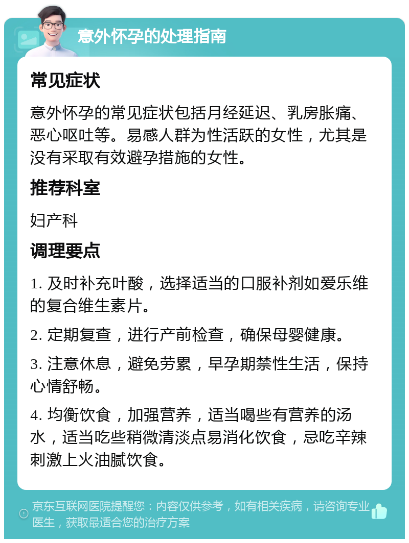 意外怀孕的处理指南 常见症状 意外怀孕的常见症状包括月经延迟、乳房胀痛、恶心呕吐等。易感人群为性活跃的女性，尤其是没有采取有效避孕措施的女性。 推荐科室 妇产科 调理要点 1. 及时补充叶酸，选择适当的口服补剂如爱乐维的复合维生素片。 2. 定期复查，进行产前检查，确保母婴健康。 3. 注意休息，避免劳累，早孕期禁性生活，保持心情舒畅。 4. 均衡饮食，加强营养，适当喝些有营养的汤水，适当吃些稍微清淡点易消化饮食，忌吃辛辣刺激上火油腻饮食。