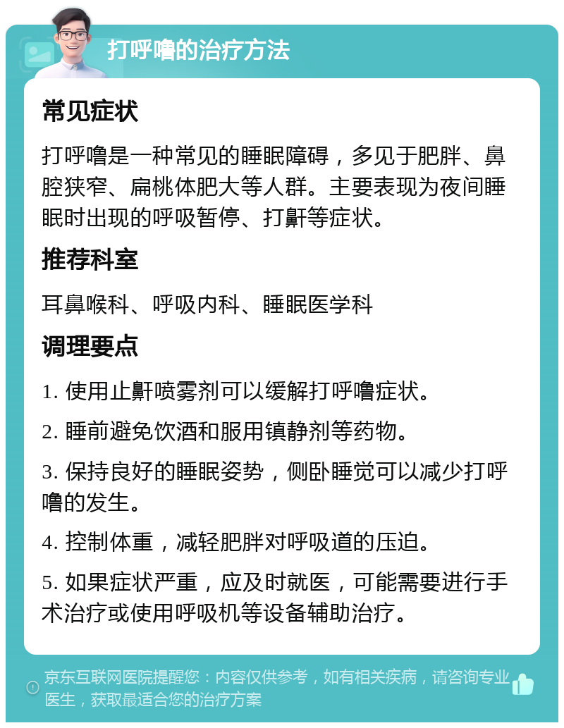 打呼噜的治疗方法 常见症状 打呼噜是一种常见的睡眠障碍，多见于肥胖、鼻腔狭窄、扁桃体肥大等人群。主要表现为夜间睡眠时出现的呼吸暂停、打鼾等症状。 推荐科室 耳鼻喉科、呼吸内科、睡眠医学科 调理要点 1. 使用止鼾喷雾剂可以缓解打呼噜症状。 2. 睡前避免饮酒和服用镇静剂等药物。 3. 保持良好的睡眠姿势，侧卧睡觉可以减少打呼噜的发生。 4. 控制体重，减轻肥胖对呼吸道的压迫。 5. 如果症状严重，应及时就医，可能需要进行手术治疗或使用呼吸机等设备辅助治疗。