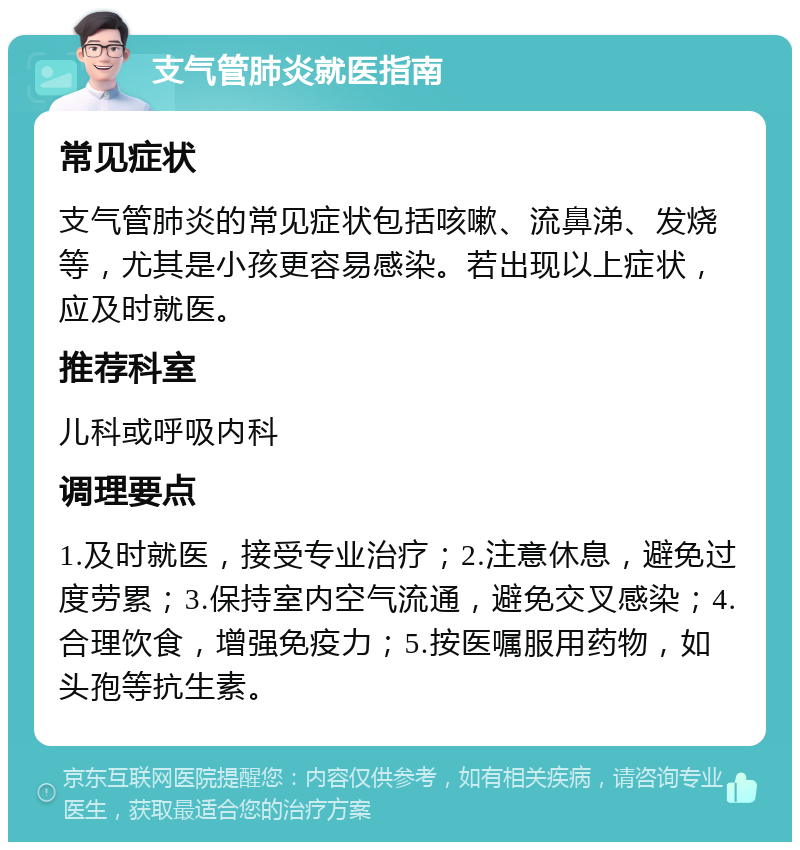 支气管肺炎就医指南 常见症状 支气管肺炎的常见症状包括咳嗽、流鼻涕、发烧等，尤其是小孩更容易感染。若出现以上症状，应及时就医。 推荐科室 儿科或呼吸内科 调理要点 1.及时就医，接受专业治疗；2.注意休息，避免过度劳累；3.保持室内空气流通，避免交叉感染；4.合理饮食，增强免疫力；5.按医嘱服用药物，如头孢等抗生素。