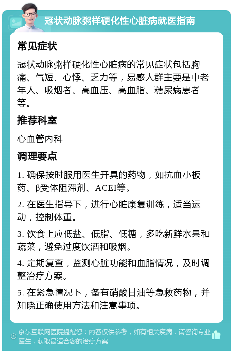 冠状动脉粥样硬化性心脏病就医指南 常见症状 冠状动脉粥样硬化性心脏病的常见症状包括胸痛、气短、心悸、乏力等，易感人群主要是中老年人、吸烟者、高血压、高血脂、糖尿病患者等。 推荐科室 心血管内科 调理要点 1. 确保按时服用医生开具的药物，如抗血小板药、β受体阻滞剂、ACEI等。 2. 在医生指导下，进行心脏康复训练，适当运动，控制体重。 3. 饮食上应低盐、低脂、低糖，多吃新鲜水果和蔬菜，避免过度饮酒和吸烟。 4. 定期复查，监测心脏功能和血脂情况，及时调整治疗方案。 5. 在紧急情况下，备有硝酸甘油等急救药物，并知晓正确使用方法和注意事项。