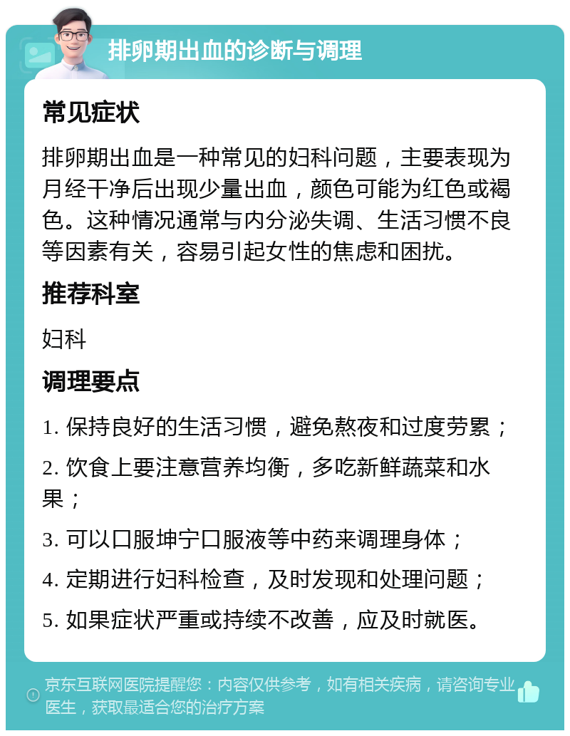 排卵期出血的诊断与调理 常见症状 排卵期出血是一种常见的妇科问题，主要表现为月经干净后出现少量出血，颜色可能为红色或褐色。这种情况通常与内分泌失调、生活习惯不良等因素有关，容易引起女性的焦虑和困扰。 推荐科室 妇科 调理要点 1. 保持良好的生活习惯，避免熬夜和过度劳累； 2. 饮食上要注意营养均衡，多吃新鲜蔬菜和水果； 3. 可以口服坤宁口服液等中药来调理身体； 4. 定期进行妇科检查，及时发现和处理问题； 5. 如果症状严重或持续不改善，应及时就医。