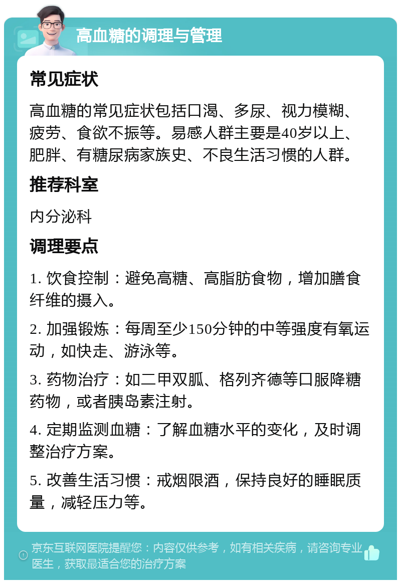 高血糖的调理与管理 常见症状 高血糖的常见症状包括口渴、多尿、视力模糊、疲劳、食欲不振等。易感人群主要是40岁以上、肥胖、有糖尿病家族史、不良生活习惯的人群。 推荐科室 内分泌科 调理要点 1. 饮食控制：避免高糖、高脂肪食物，增加膳食纤维的摄入。 2. 加强锻炼：每周至少150分钟的中等强度有氧运动，如快走、游泳等。 3. 药物治疗：如二甲双胍、格列齐德等口服降糖药物，或者胰岛素注射。 4. 定期监测血糖：了解血糖水平的变化，及时调整治疗方案。 5. 改善生活习惯：戒烟限酒，保持良好的睡眠质量，减轻压力等。