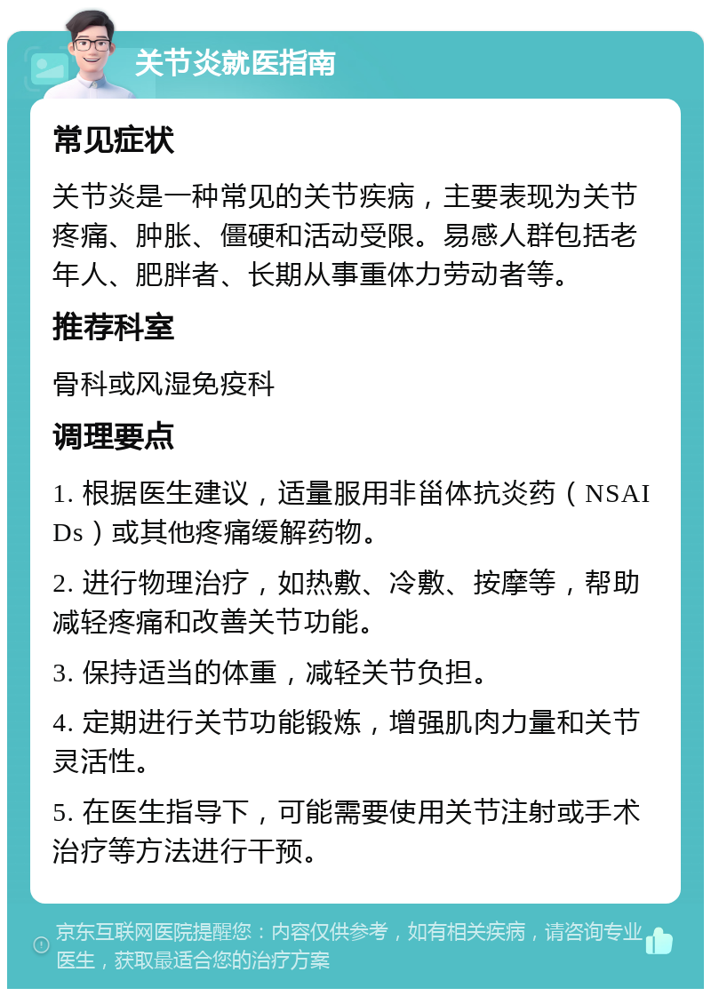 关节炎就医指南 常见症状 关节炎是一种常见的关节疾病，主要表现为关节疼痛、肿胀、僵硬和活动受限。易感人群包括老年人、肥胖者、长期从事重体力劳动者等。 推荐科室 骨科或风湿免疫科 调理要点 1. 根据医生建议，适量服用非甾体抗炎药（NSAIDs）或其他疼痛缓解药物。 2. 进行物理治疗，如热敷、冷敷、按摩等，帮助减轻疼痛和改善关节功能。 3. 保持适当的体重，减轻关节负担。 4. 定期进行关节功能锻炼，增强肌肉力量和关节灵活性。 5. 在医生指导下，可能需要使用关节注射或手术治疗等方法进行干预。