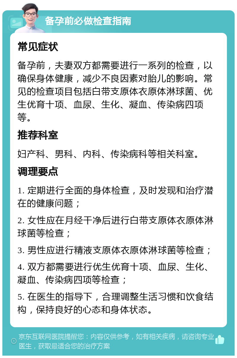 备孕前必做检查指南 常见症状 备孕前，夫妻双方都需要进行一系列的检查，以确保身体健康，减少不良因素对胎儿的影响。常见的检查项目包括白带支原体衣原体淋球菌、优生优育十项、血尿、生化、凝血、传染病四项等。 推荐科室 妇产科、男科、内科、传染病科等相关科室。 调理要点 1. 定期进行全面的身体检查，及时发现和治疗潜在的健康问题； 2. 女性应在月经干净后进行白带支原体衣原体淋球菌等检查； 3. 男性应进行精液支原体衣原体淋球菌等检查； 4. 双方都需要进行优生优育十项、血尿、生化、凝血、传染病四项等检查； 5. 在医生的指导下，合理调整生活习惯和饮食结构，保持良好的心态和身体状态。