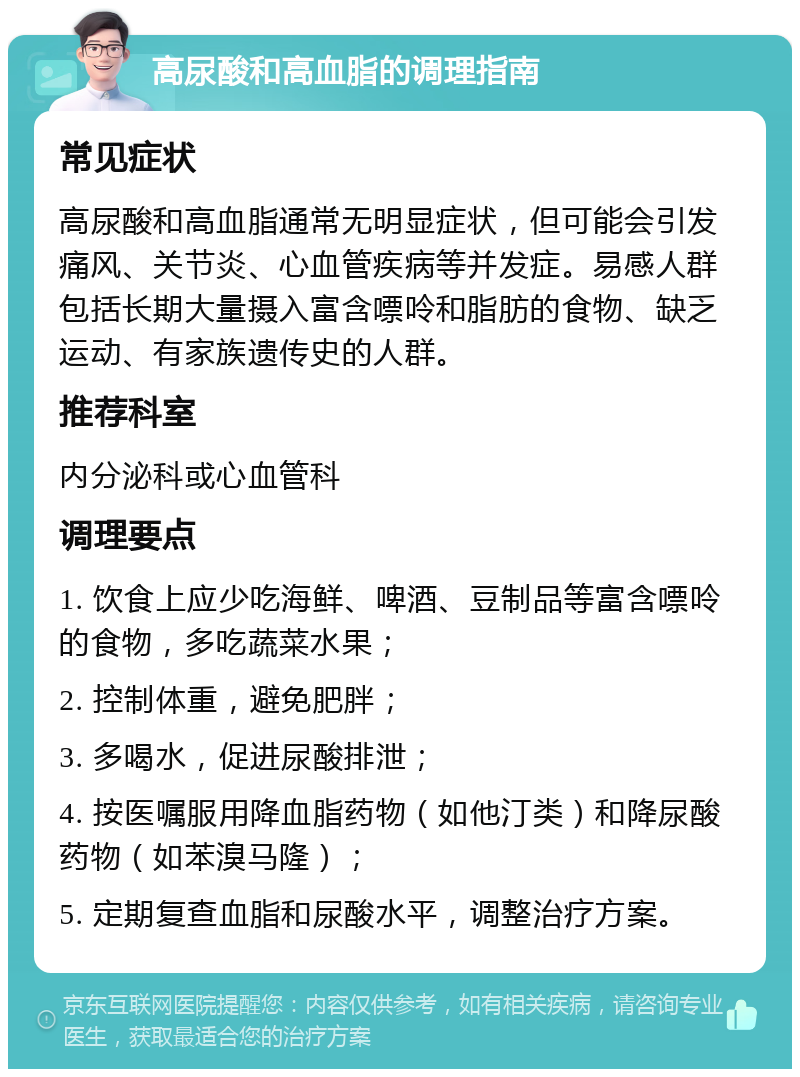 高尿酸和高血脂的调理指南 常见症状 高尿酸和高血脂通常无明显症状，但可能会引发痛风、关节炎、心血管疾病等并发症。易感人群包括长期大量摄入富含嘌呤和脂肪的食物、缺乏运动、有家族遗传史的人群。 推荐科室 内分泌科或心血管科 调理要点 1. 饮食上应少吃海鲜、啤酒、豆制品等富含嘌呤的食物，多吃蔬菜水果； 2. 控制体重，避免肥胖； 3. 多喝水，促进尿酸排泄； 4. 按医嘱服用降血脂药物（如他汀类）和降尿酸药物（如苯溴马隆）； 5. 定期复查血脂和尿酸水平，调整治疗方案。